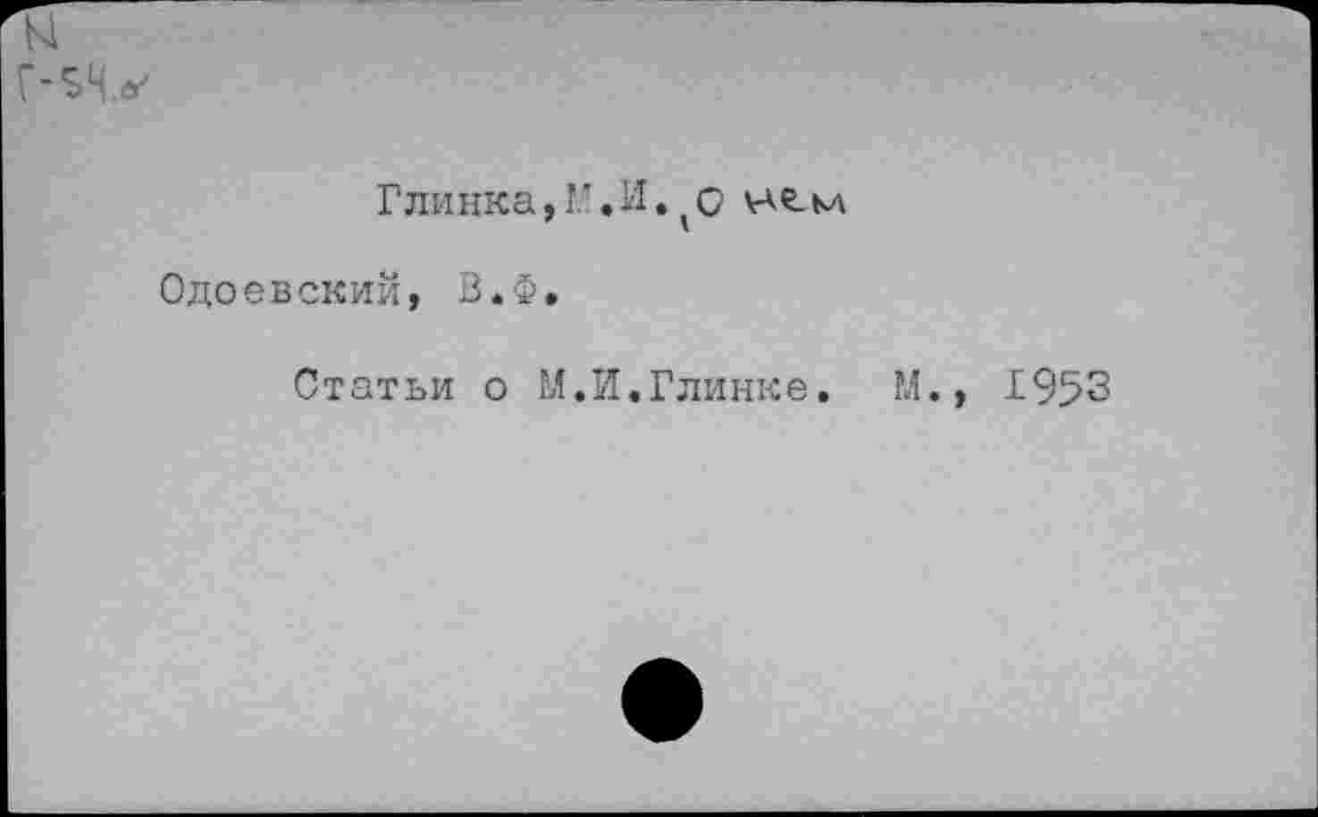 ﻿ы
Г-Ну
Глинка,Г.И. о
Одоевский, В.Ф.
Статьи о М.И.Глинке. М., 1953